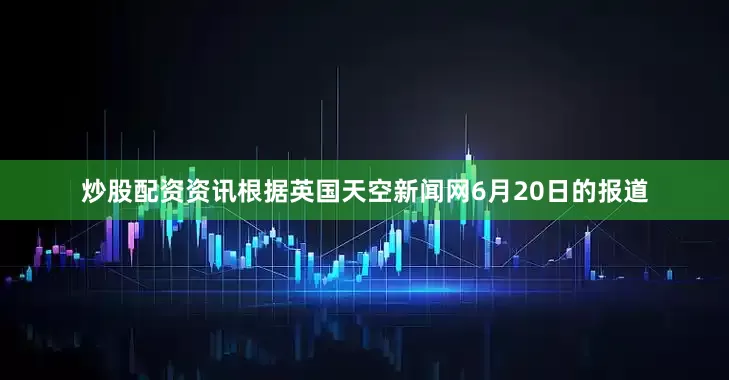 炒股配资资讯根据英国天空新闻网6月20日的报道