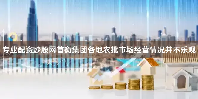 专业配资炒股网首衡集团各地农批市场经营情况并不乐观