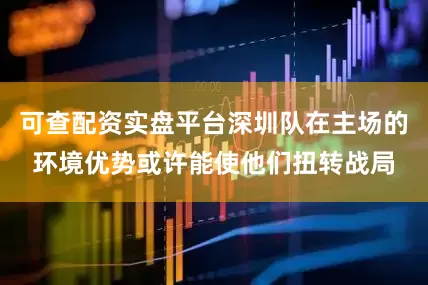 可查配资实盘平台深圳队在主场的环境优势或许能使他们扭转战局
