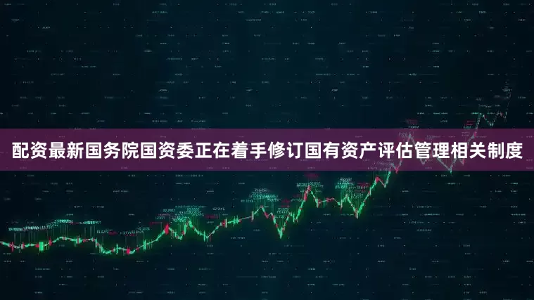 配资最新国务院国资委正在着手修订国有资产评估管理相关制度