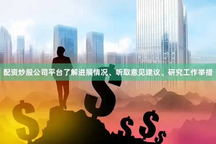 配资炒股公司平台了解进展情况、听取意见建议、研究工作举措