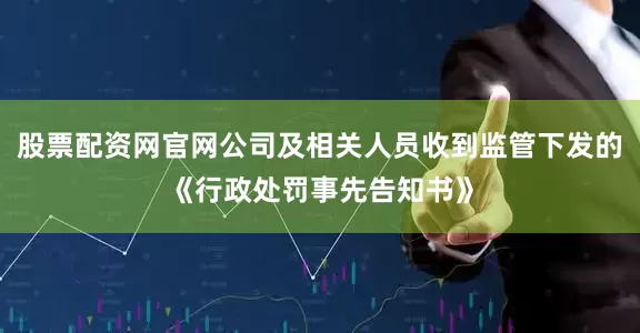股票配资网官网公司及相关人员收到监管下发的《行政处罚事先告知书》