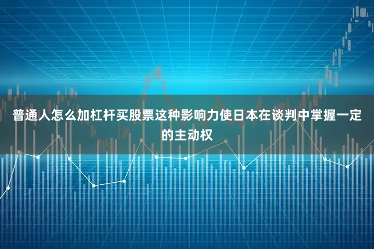 普通人怎么加杠杆买股票这种影响力使日本在谈判中掌握一定的主动权