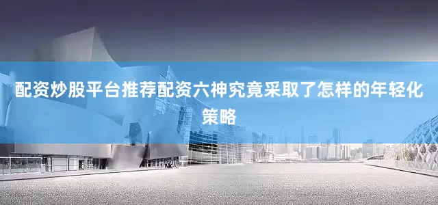 配资炒股平台推荐配资六神究竟采取了怎样的年轻化策略