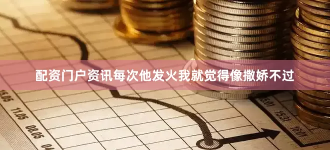 配资门户资讯每次他发火我就觉得像撒娇不过