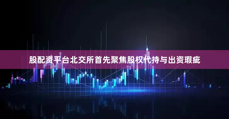 股配资平台北交所首先聚焦股权代持与出资瑕疵
