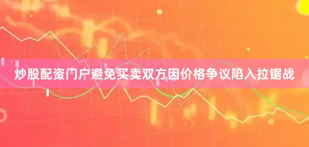 炒股配资门户避免买卖双方因价格争议陷入拉锯战