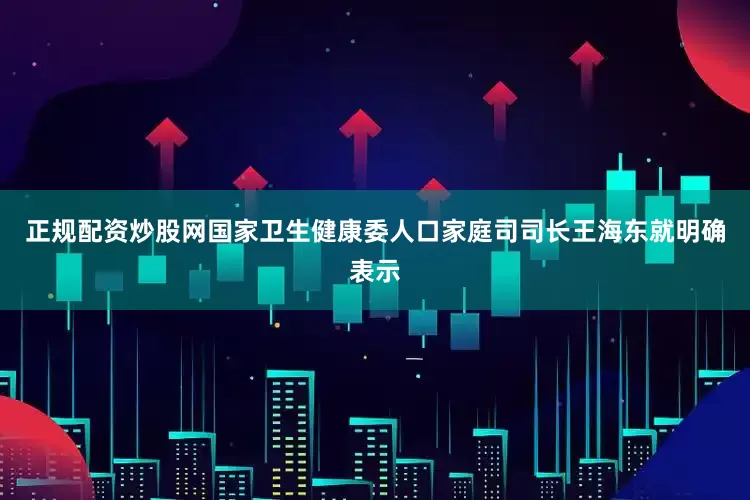 正规配资炒股网国家卫生健康委人口家庭司司长王海东就明确表示