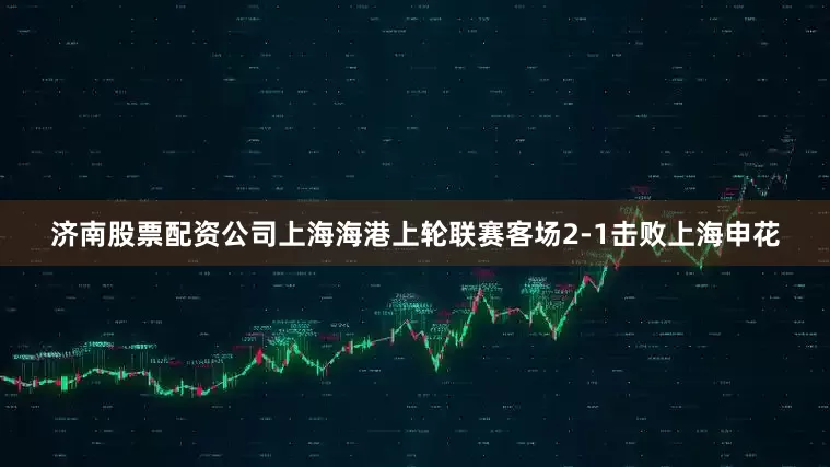济南股票配资公司上海海港上轮联赛客场2-1击败上海申花