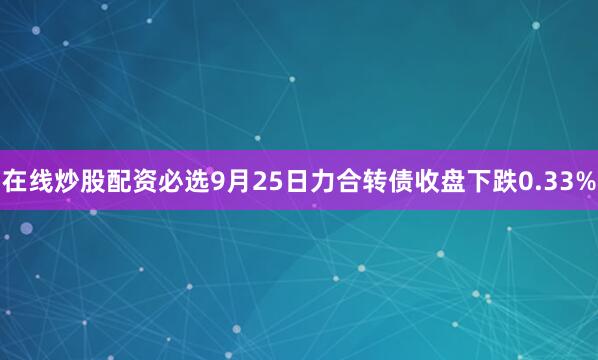 在线炒股配资必选9月25日力合转债收盘下跌0.33%