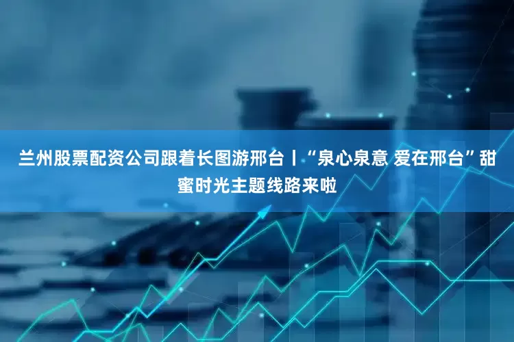 兰州股票配资公司跟着长图游邢台丨“泉心泉意 爱在邢台”甜蜜时光主题线路来啦