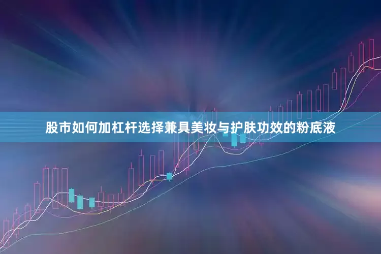 股市如何加杠杆选择兼具美妆与护肤功效的粉底液