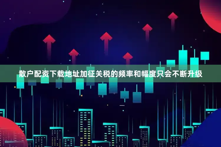 散户配资下载地址加征关税的频率和幅度只会不断升级